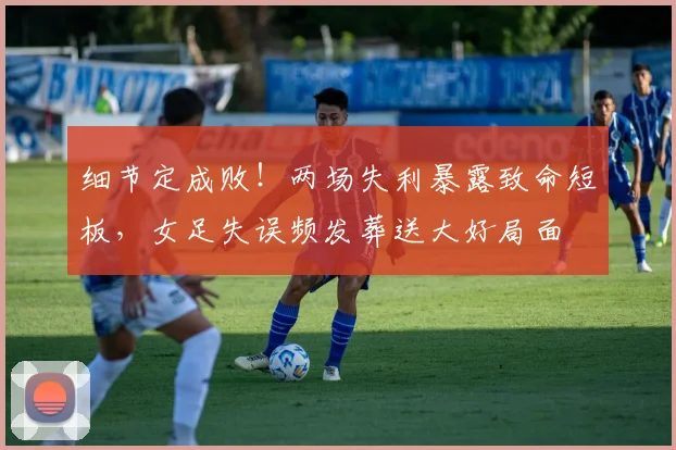 细节定成败!两场失利暴露致命短板,女足失误频发葬送大好局面