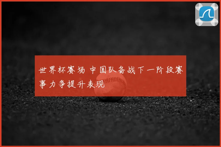 世界杯赛场 中国队备战下一阶段赛事力争提升表现