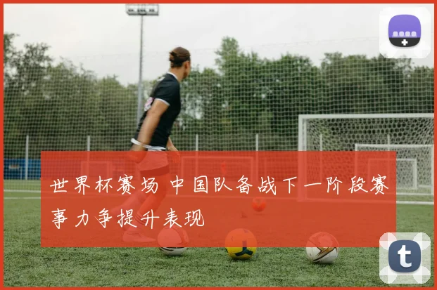 世界杯赛场 中国队备战下一阶段赛事力争提升表现