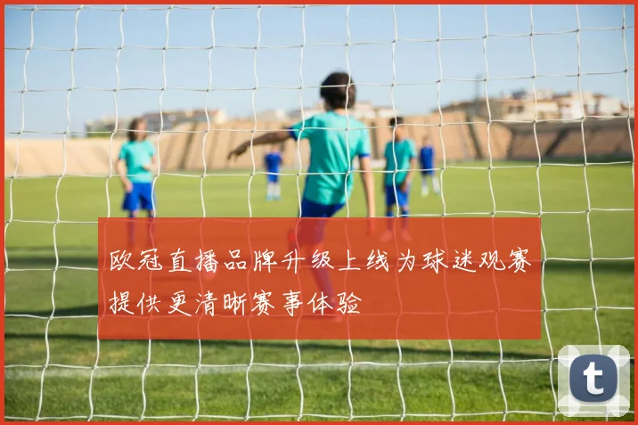 欧冠直播品牌升级上线为球迷观赛提供更清晰赛事体验