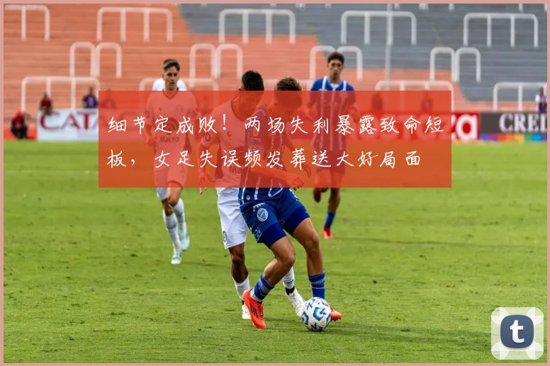 细节定成败!两场失利暴露致命短板,女足失误频发葬送大好局面