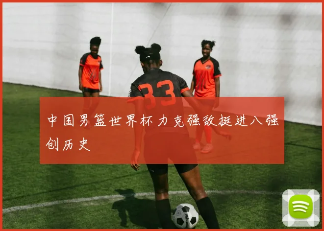 中国男篮世界杯力克强敌挺进八强创历史