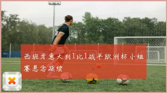西班牙意大利1比1战平欧洲杯小组赛悬念延续